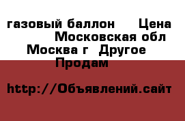 газовый баллон . › Цена ­ 1 000 - Московская обл., Москва г. Другое » Продам   